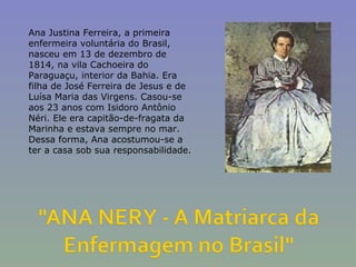 Ana Justina Ferreira, a primeira enfermeira voluntária do Brasil, nasceu em 13 de dezembro de 1814, na vila Cachoeira do Paraguaçu, interior da Bahia. Era filha de José Ferreira de Jesus e de Luísa Maria das Virgens. Casou-se aos 23 anos com Isidoro Antônio Néri. Ele era capitão-de-fragata da Marinha e estava sempre no mar. Dessa forma, Ana acostumou-se a ter a casa sob sua responsabilidade. 