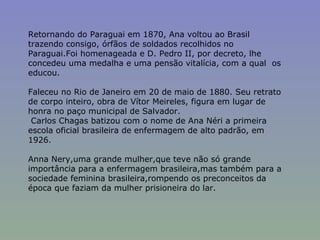 Retornando do Paraguai em 1870, Ana voltou ao Brasil trazendo consigo, órfãos de soldados recolhidos no Paraguai.Foi homenageada e D. Pedro II, por decreto, lhe concedeu uma medalha e uma pensão vitalícia, com a qual  os educou. Faleceu no Rio de Janeiro em 20 de maio de 1880. Seu retrato de corpo inteiro, obra de Vítor Meireles, figura em lugar de honra no paço municipal de Salvador. Carlos Chagas batizou com o nome de Ana Néri a primeira escola oficial brasileira de enfermagem de alto padrão, em 1926. Anna Nery,uma grande mulher,que teve não só grande importância para a enfermagem brasileira,mas também para a sociedade feminina brasileira,rompendo os preconceitos da época que faziam da mulher prisioneira do lar.  