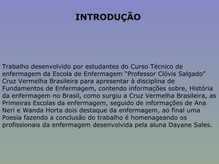 INTRODUÇÃO  Trabalho desenvolvido por estudantes do Curso Técnico de enfermagem da Escola de Enfermagem “Professor Clóvis Salgado” Cruz Vermelha Brasileira para apresentar à disciplina de Fundamentos de Enfermagem, contendo informações sobre, História da enfermagem no Brasil, como surgiu a Cruz Vermelha Brasileira, as Primeiras Escolas da enfermagem, seguido de informações de Ana Neri e Wanda Horta dois destaque da enfermagem, ao final uma Poesia fazendo a conclusão do trabalho é homenageando os profissionais da enfermagem desenvolvida pela aluna Dayane Sales. 