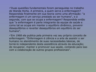Duas questões fundamentais foram perseguidas no trabalho de Wanda Horta. A primeira, a quem serve a enfermagem? Respondida finalmente em sua teoria como uma afirmação: "a enfermagem é um serviço prestado ao ser humano", e a segunda, com que se ocupa a enfermagem? Respondida então que "a enfermagem é parte integrante da equipe de saúde e como tal se ocupa em manter o equilíbrio dinâmico, prevenir desequilíbrios e reverter desequilíbrios em equilíbrio do ser humano". Em 1968 ela publica pela primeira vez seu próprio conceito de enfermagem: "Enfermagem é ciência e a arte de assistir o ser humano no atendimento de suas necessidades básicas, de torná-lo independente desta assistência através da educação; de recuperar, manter e promover sua saúde, contando para isso com a colaboração de outros grupos profissionais". 