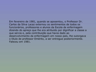 Em fevereiro de 1981, quando se aposentou, o Professor Dr. Carlos da Silva Lacaz externou os sentimentos de todos os funcionários, professores e alunos da Escola de enfermagem dizendo do apreço que lhe era atribuído por dignificar a classe a que servia e, pela contribuição que havia dado ao desenvolvimento da enfermagem em nosso país, lhe outorgava o título de professor Emérito, a ser entregue posteriormente. Faleceu em 1981. 