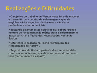 O objetivo do trabalho de Wanda Horta foi o de elaborar e transmitir um conceito de enfermagem capaz de englobar vários aspectos, dentre eles a ciência, a profissão e a arte humanitária. Buscando alcançar estes objetivos ela elabora grande número de fundamentação teórica para a enfermagem e acaba por criar a Teoria das Necessidades Humanas Básicas. Esta teoria é baseada na Teoria Hierárquica das Necessidades de Maslow . Segundo Wanda Horta o paciente deve ser entendido como um ser universal, que deve ser assistido como um todo (corpo, mente e espírito).  