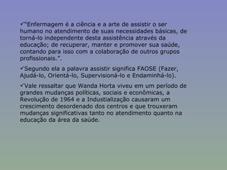 “ Enfermagem é a ciência e a arte de assistir o ser humano no atendimento de suas necessidades básicas, de torná-lo independente desta assistência através da educação; de recuperar, manter e promover sua saúde, contando para isso com a colaboração de outros grupos profissionais.”.  Segundo ela a palavra assistir significa FAOSE (Fazer, Ajudá-lo, Orientá-lo, Supervisioná-lo e Endaminhá-lo).  Vale ressaltar que Wanda Horta viveu em um período de grandes mudanças políticas, sociais e econômicas, a Revolução de 1964 e a Industialização causaram um crescimento desordenado dos centros  e que trouxeram mudanças significativas tanto no atendimento quanto na educação da área da saúde. 