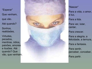 “ Esperar” Que venham, que vão. Até quando? Sonhos, realidades, Virtudes, pecados, mentiras, ódios, paixões, amores e ilusões. Até quando? Que vão, que venham. “ Nascer” Para a vida, o amor, a luz, Para a lida. Para ver, lutar, cantar, Para crescer. Para a alegria, a felicidade, a ternura, Para a fantasia. Para sentir, perceber, conceber, Para partir. 