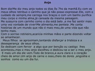 Anjo Bom dia!Me diz meu anjo todos os dias Às 7hs da manhã.Eu com os meus olhos retribuo o carinho que já não posso expressar.Ele, com o cuidado de sempre,me carrega nos braços e com um banho purifica meu corpo e minha alma,já cansada da mesma paisagem. Me sussurra com carinho como o dia está belo ,e me faz sentir mais uma vez vontade de viver!Me alimenta,me penteia .Me conta histórias de um mundo que não é mais meu,de uma vida que não tenho mais. Com o sorriso rotineiro,acaricia minhas mãos e parte dizendo voltar ao amanhecer. Meus filhos  se aproximam,tentando disfarçar a tristeza e a desesperança  de seus olhos. Se dedicam com fervor  a algo que por benção ou castigo  lhes aconteceu,mas o meu anjo escolheu e dedicou-se a ser o meu anjo. E mais um dia ele vem.Todo de branco,a aura clara e o coração cheio de amor.Um anjo de carne e osso,cheio de dores ,angústia e sonhos  como eu um dia fui. 