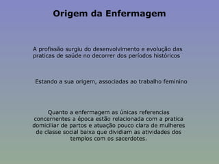 Origem da Enfermagem   A profissão surgiu do desenvolvimento e evolução das praticas de saúde no decorrer dos períodos históricos Estando a sua origem, associadas ao trabalho feminino Quanto a enfermagem as únicas referencias concernentes a época estão relacionada com a pratica domiciliar de partos e atuação pouco clara de mulheres de classe social baixa que dividiam as atividades dos templos com os sacerdotes. 
