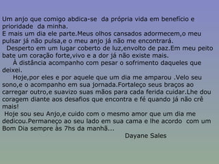 Um anjo que comigo abdica-se  da própria vida em benefício e prioridade  da minha. E mais um dia ele parte.Meus olhos cansados adormecem,o meu pulsar já não pulsa,e o meu anjo já não me encontrará. Desperto em um lugar coberto de luz,envolto de paz.Em meu peito bate um coração forte,vivo e a dor já não existe mais. À distância acompanho com pesar o sofrimento daqueles que deixei. Hoje,por eles e por aquele que um dia me amparou .Velo seu sono,e o acompanho em sua jornada.Fortaleço seus braços ao carregar outro,e suavizo suas mãos para cada ferida cuidar.Lhe dou coragem diante aos desafios que encontra e fé quando já não crê mais! Hoje sou seu Anjo,e cuido com o mesmo amor que um dia me dedicou.Permaneço ao seu lado em sua cama e lhe acordo  com um Bom Dia sempre às 7hs da manhã... Dayane Sales 