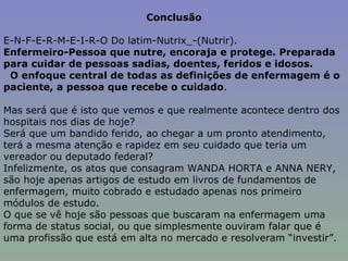 Conclusão E-N-F-E-R-M-E-I-R-O Do latim-Nutrix_-(Nutrir).  Enfermeiro-Pessoa que nutre, encoraja e protege. Preparada para cuidar de pessoas sadias, doentes, feridos e idosos. O enfoque central de todas as definições de enfermagem é o paciente, a pessoa que recebe o cuidado .   Mas será que é isto que vemos e que realmente acontece dentro dos hospitais nos dias de hoje? Será que um bandido ferido, ao chegar a um pronto atendimento, terá a mesma atenção e rapidez em seu cuidado que teria um vereador ou deputado federal? Infelizmente, os atos que consagram WANDA HORTA e ANNA NERY, são hoje apenas artigos de estudo em livros de fundamentos de enfermagem, muito cobrado e estudado apenas nos primeiro módulos de estudo. O que se vê hoje são pessoas que buscaram na enfermagem uma forma de status social, ou que simplesmente ouviram falar que é uma profissão que está em alta no mercado e resolveram “investir”. 