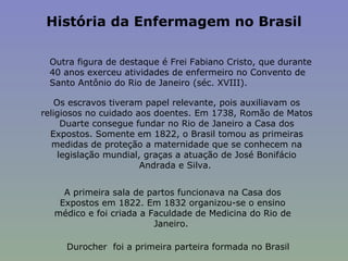 História da Enfermagem no Brasil   Outra figura de destaque é Frei Fabiano Cristo, que durante 40 anos exerceu atividades de enfermeiro no Convento de Santo Antônio do Rio de Janeiro (séc. XVIII). Os escravos tiveram papel relevante, pois auxiliavam os religiosos no cuidado aos doentes. Em 1738, Romão de Matos Duarte consegue fundar no Rio de Janeiro a Casa dos Expostos. Somente em 1822, o Brasil tomou as primeiras medidas de proteção a maternidade que se conhecem na legislação mundial, graças a atuação de José Bonifácio Andrada e Silva.  A primeira sala de partos funcionava na Casa dos Expostos em 1822. Em 1832 organizou-se o ensino médico e foi criada a Faculdade de Medicina do Rio de Janeiro.  Durocher  foi a primeira parteira formada no Brasil 