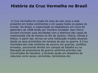 História da Cruz Vermelha no Brasil   A Cruz Vermelha foi criada há mais de cem anos e está presente em todos continentes e em quase todos os países do mundo. No Brasil, a organização se estabeleceu em cinco de dezembro de 1908 tendo por membro fundador  Jean Henry Dunant  iniciando suas atividades com a abertura das casas de misericórdia Vila de Santos no Rio de Janeiro, Vitória, Olinda e Ilhéus. A partir daí, tornou-se uma instituição modelo atuando desde os seus primórdios em tempos de paz ou guerra. A Cruz Vermelha tem sido sinônimo de socorro em guerras, conflitos armados, socorrendo feridos em campos de batalha ou na liberação de prisioneiros de guerra conforme previsto nas Convenções de Genebra, e levando ajuda em desastres da natureza como secas, enchentes, terremotos etc. 