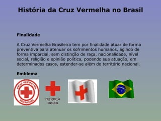História da Cruz Vermelha no Brasil   Finalidade   A Cruz Vermelha Brasileira tem por finalidade atuar de forma preventiva para atenuar os sofrimentos humanos, agindo de forma imparcial, sem distinção de raça, nacionalidade, nível social, religião e opinião política, podendo sua atuação, em determinados casos, estender-se além do território nacional.   Emblema 