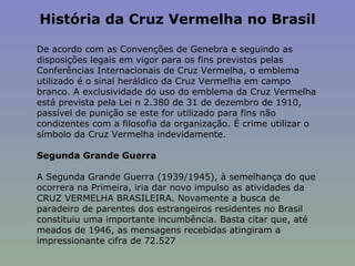 História da Cruz Vermelha no Brasil   De acordo com as Convenções de Genebra e seguindo as disposições legais em vigor para os fins previstos pelas Conferências Internacionais de Cruz Vermelha, o emblema utilizado é o sinal heráldico da Cruz Vermelha em campo branco. A exclusividade do uso do emblema da Cruz Vermelha está prevista pela Lei n 2.380 de 31 de dezembro de 1910, passível de punição se este for utilizado para fins não condizentes com a filosofia da organização. É crime utilizar o símbolo da Cruz Vermelha indevidamente.    Segunda Grande Guerra    A Segunda Grande Guerra (1939/1945), à semelhança do que ocorrera na Primeira, iria dar novo impulso as atividades da CRUZ VERMELHA BRASILEIRA. Novamente a busca de paradeiro de parentes dos estrangeiros residentes no Brasil constituiu uma importante incumbência. Basta citar que, até meados de 1946, as mensagens recebidas atingiram a impressionante cifra de 72.527 