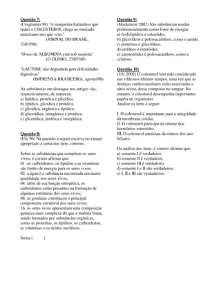 Questão 7: 
(Cesgranrio 99) "A margarina finlandesa que 
reduz o COLESTEROL chega ao mercado 
americano ano que vem." 
(JORNAL DO BRASIL, 
23/07/98) 
"O uso de ALBUMINA está sob suspeita" 
(O GLOBO, 27/07/98) 
"LACTOSE não degradada gera dificuldades 
digestivas" 
(IMPRENSA BRASILEIRA, agosto/98) 
As substâncias em destaque nos artigos são, 
respectivamente, de natureza: 
a) lipídica, protéica e glicídica. 
b) lipídica, glicídica e protéica. 
c) glicídica, orgânica e lipídica. 
d) glicerídica, inorgânica e protéica. 
e) glicerídica, protéica e inorgânica. 
Questão 8: 
(Ufc 96) Na questão a seguir escreva no espaço 
apropriado a soma dos itens corretos. 
Sobre as substâncias que compõem os seres 
vivos, é correto afirmar que: 
01. os carboidratos, os lipídios e as vitaminas 
são fontes de energia para os seres vivos; 
02. a água é a substância encontrada em maior 
quantidade nos seres vivos; 
04. além de sua função energética, os 
carboidratos estão presentes na formação de 
algumas estruturas dos seres vivos; 
08. as gorduras constituem o principal 
componente estrutural dos seres vivos; 
16. os seres vivos apresentam uma composição 
química mais complexa do que a matéria bruta, 
sendo formados por substâncias orgânicas, 
como as proteínas, os lipídios, os carboidratos, 
as vitaminas e os ácidos nucléicos. 
Soma ( ) 
Questão 9: 
(Mackenzie 2002) São substâncias usadas 
preferencialmente como fonte de energia: 
a) fosfolipídios e esteróides. 
b) glicerídeos e polissacarídeos, como o amido. 
c) proteínas e glicerídeos. 
d) cerídeos e esteróides. 
e) carotenóides e polissacarídeos, como a 
celulose. 
Questão 10: 
(Ufc 2002) O colesterol tem sido considerado 
um vilão nos últimos tempos, uma vez que as 
doenças cardiovasculares estão associadas a 
altos níveis desse composto no sangue. No 
entanto, o colesterol desempenha importantes 
papéis no organismo. 
Analise os itens a seguir. 
I. O colesterol é importante para a integridade 
da membrana celular. 
II. O colesterol participa da síntese dos 
hormônios esteróides. 
III. O colesterol participa da síntese dos sais 
biliares. 
Da análise dos itens, é correto afirmar que: 
a) somente I é verdadeiro. 
b) somente II é verdadeiro. 
c) somente III é verdadeiro. 
d) somente I e II são verdadeiros. 
e) I, II e III são verdadeiros. 
 