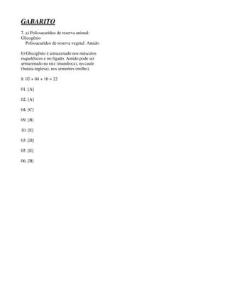 GABARITO 
7. a) Polissacarídeo de reserva animal: 
Glicogênio 
Polissacarídeo de reserva vegetal: Amido 
b) Glicogênio é armazenado nos músculos 
esqueléticos e no fígado. Amido pode ser 
armazenado na raiz (mandioca), no caule 
(batata-inglesa), nos sementes (milho). 
8. 02 + 04 + 16 = 22 
01. [A] 
02. [A] 
04. [C] 
09. [B] 
10. [E] 
03. [D] 
05. [E] 
06. [B] 
