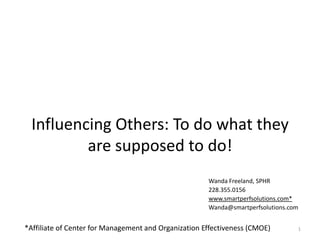Influencing Others: To do what they
          are supposed to do!
                                                      Wanda Freeland, SPHR
                                                      228.355.0156
                                                      www.smartperfsolutions.com*
                                                      Wanda@smartperfsolutions.com


*Affiliate of Center for Management and Organization Effectiveness (CMOE)        1
 