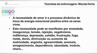 • A necessidade de amor é o processo dinâmico de
troca de energia emocional positiva entre os seres
vivos.
• Esta necessidade pode se manifestar por ansiedade,
insegurança, tensão, rejeição, negativismo,
indiferença, depressão, solidão, frustração, fuga,
medo, dores, diminuição ou aumento da
motricidade, angústia, agressividade, anorexia,
emagrecimento, dependência, obesidade, insônia,
choro...
Teoristas de enfermagem- Wanda Horta
 