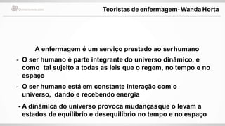 A enfermagem é um serviço prestado ao serhumano
- O ser humano é parte integrante do universo dinâmico, e
como tal sujeito a todas as leis que o regem, no tempo e no
espaço
- O ser humano está em constante interação com o
universo, dando e recebendo energia
- A dinâmica do universo provoca mudançasque o levam a
estados de equilíbrio e desequilíbrio no tempo e no espaço
Teoristas de enfermagem- Wanda Horta
 