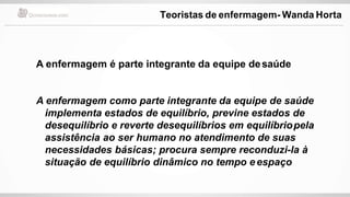 A enfermagem é parte integrante da equipe desaúde
A enfermagem como parte integrante da equipe de saúde
implementa estados de equilíbrio, previne estados de
desequilíbrio e reverte desequilíbrios em equilíbriopela
assistência ao ser humano no atendimento de suas
necessidades básicas; procura sempre reconduzi-la à
situação de equilíbrio dinâmico no tempo eespaço
Teoristas de enfermagem- Wanda Horta
 