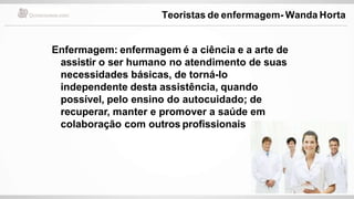 Enfermagem: enfermagem é a ciência e a arte de
assistir o ser humano no atendimento de suas
necessidades básicas, de torná-lo
independente desta assistência, quando
possível, pelo ensino do autocuidado; de
recuperar, manter e promover a saúde em
colaboração com outros profissionais
Teoristas de enfermagem- Wanda Horta
 