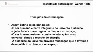 • Assim define estes princípios:
-O ser humano é parte integrante do universo dinâmico,
sujeito às leis que o regem no tempo e no espaço;
-O ser humano está em constante interação com o
universo, dando e recebendo energia;
-A dinâmica do universo provoca mudanças que o levamao
desequilíbrio no tempo e no espaço.
Princípios da enfermagem
Teoristas de enfermagem- Wanda Horta
 