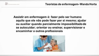 Assistir em enfermagem é: fazer pelo ser humano
aquilo que ele não pode fazer por si mesmo; ajudar
ou auxiliar quando parcialmente impossibilitadode
se autocuidar; orientar ou ensinar, supervisionar e
encaminhar a outros profissionais
Teoristas de enfermagem- Wanda Horta
 