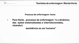 Processo de enfermagem- horta
• Para Horta , processo de enfermagem “é a dinâmica
das ações sistematizadas e interrelacionadas,
visandoà
assistência ao ser humano”
Teoristas de enfermagem- Wanda Horta
 