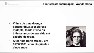 • Vitima de uma doença
degenerativa, a esclerose
múltipla, tendo vivido os
últimos anos de sua vida em
cadeira de rodas.
• A teorista Horta faleceu em
15/06/1981, com cinqüenta e
cinco anos
Teoristas de enfermagem- Wanda Horta
 