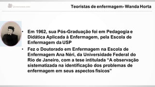 • Em 1962, sua Pós-Graduação foi em Pedagogia e
Didática Aplicada à Enfermagem, pela Escola de
Enfermagem da USP
• Fez o Doutorado em Enfermagem na Escola de
Enfermagem Ana Néri, da Universidade Federal do
Rio de Janeiro, com a tese intitulada “A observação
sistematizada na identificação dos problemas de
enfermagem em seus aspectos físicos”
Teoristas de enfermagem- Wanda Horta
 