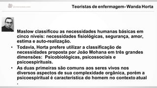 • Maslow classificou as necessidades humanas básicas em
cinco níveis: necessidades fisiológicas, segurança, amor,
estima e auto-realização.
• Todavia, Horta prefere utilizar a classificação de
necessidades proposta por João Mohana em três grandes
dimensões: Psicobiológicas, psicossociais e
psicoespirituais.
• As duas primeiras são comuns aos seres vivos nos
diversos aspectos de sua complexidade orgânica, porém a
psicoespiritual é característica do homem no contexto atual
.
Teoristas de enfermagem- Wanda Horta
 
