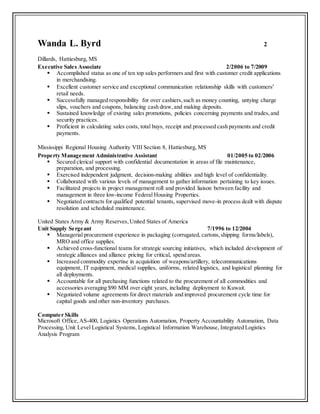 Wanda L. Byrd 2
Dillards, Hattiesburg, MS
Executive Sales Associate 2/2006 to 7/2009
 Accomplished status as one of ten top sales performers and first with customer credit applications
in merchandising.
 Excellent customer service and exceptional communication relationship skills with customers’
retail needs.
 Successfully managed responsibility for over cashiers, such as money counting, untying charge
slips, vouchers and coupons, balancing cash draw,and making deposits.
 Sustained knowledge of existing sales promotions, policies concerning payments and trades,and
security practices.
 Proficient in calculating sales costs, total buys, receipt and processed cash payments and credit
payments.
Mississippi Regional Housing Authority VIII Section 8, Hattiesburg, MS
Property Management Administrative Assistant 01/2005 to 02/2006
 Secured clerical support with confidential documentation in areas of file maintenance,
preparation, and processing.
 Exercised independent judgment, decision-making abilities and high level of confidentiality.
 Collaborated with various levels of management to gather information pertaining to key issues.
 Facilitated projects in project management roll and provided liaison between facility and
management in three low-income Federal Housing Properties.
 Negotiated contracts for qualified potential tenants, supervised move-in process dealt with dispute
resolution and scheduled maintenance.
United States Army & Army Reserves,United States of America
Unit Supply Sergeant 7/1996 to 12/2004
 Managerial procurement experience in packaging (corrugated, cartons,shipping forms/labels),
MRO and office supplies.
 Achieved cross-functional teams for strategic sourcing initiatives, which included development of
strategic alliances and alliance pricing for critical, spend areas.
 Increased commodity expertise in acquisition of weapons/artillery, telecommunications
equipment, IT equipment, medical supplies, uniforms, related logistics, and logistical planning for
all deployments.
 Accountable for all purchasing functions related to the procurement of all commodities and
accessories averaging $90 MM over eight years, including deployment to Kuwait.
 Negotiated volume agreements for direct materials and improved procurement cycle time for
capital goods and other non-inventory purchases.
Computer Skills
Microsoft Office,AS-400, Logistics Operations Automation, Property Accountability Automation, Data
Processing, Unit Level Logistical Systems, Logistical Information Warehouse, Integrated Logistics
Analysis Program
 