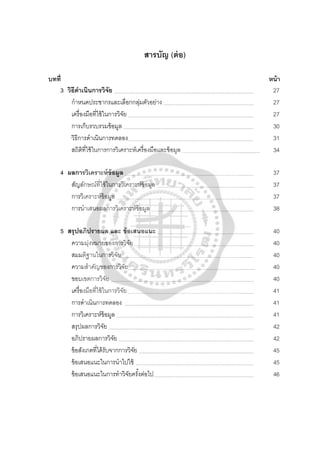 สารบัญ (ต่อ)
บทที่ หน้า
3 วิธีดําเนินการวิจัย 27
กําหนดประชากรและเลือกกลุ่มตัวอย่าง 27
เครื่องมือที่ใช้ในการวิจัย 27
การเก็บรวบรวมข้อมูล 30
วิธีการดําเนินการทดลอง 31
สถิติที่ใช้ในการการวิเคราะห์เครื่องมือและข้อมูล 34
4 ผลการวิเคราะห์ข้อมูล 37
สัญลักษณ์ที่ใช้ในการวิเคราะห์ข้อมูล 37
การวิเคราะห์ข้อมูล 37
การนําเสนอผลการวิเคราะห์ข้อมูล 38
5 สรุปอภิปรายผล และ ข้อเสนอแนะ 40
ความมุ่งหมายของการวิจัย 40
สมมติฐานในการวิจัย 40
ความสําคัญของการวิจัย 40
ขอบเขตการวิจัย 40
เครื่องมือที่ใช้ในการวิจัย 41
การดําเนินการทดลอง 41
การวิเคราะห์ข้อมูล 41
สรุปผลการวิจัย 42
อภิปรายผลการวิจัย 42
ข้อสังเกตที่ได้รับจากการวิจัย 45
ข้อเสนอแนะในการนําไปใช้ 45
ข้อเสนอแนะในการทําวิจัยครั้งต่อไป 46
 