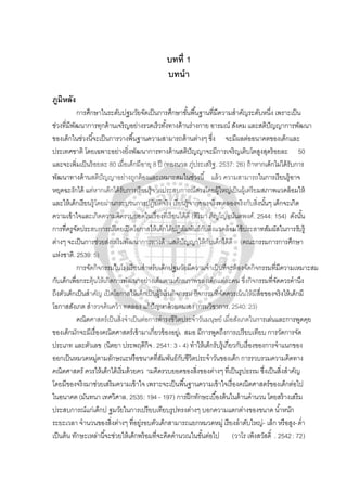 บทที่ 1
บทนํา
ภูมิหลัง
การศึกษาในระดับปฐมวัยจัดเป็นการศึกษาขั้นพื้นฐานที่มีความสําคัญระดับหนึ่ง เพราะเป็น
ช่วงที่มีพัฒนาการทุกด้านเจริญอย่างรวดเร็วทั้งทางด้านร่างกาย อารมณ์ สังคม และสติปัญญาการพัฒนา
ของเด็กในช่วงนี้จะเป็นการวางพื้นฐานความสามารถด้านต่างๆ ซึ่ง จะมีผลต่ออนาคตของเด็กและ
ประเทศชาติ โดยเฉพาะอย่างยิ่งพัฒนาการทางด้านสติปัญญาจะมีการเจริญเติบโตสูงสุดร้อยละ 50
และจะเพิ่มเป็นร้อยละ 80 เมื่อเด็กมีอายุ 8 ปี (ทองนวล ภู่ประเสริฐ. 2537: 26) ถ้าหากเด็กไม่ได้รับการ
พัฒนาทางด้านสติปัญญาอย่างถูกต้องและเหมาะสมในช่วงนี้ แล้ว ความสามารถในการเรียนรู้อาจ
หยุดฉะงักได้ แต่หากเด็กได้รับการเรียนรู้จากประสบการณ์ตรงโดยผู้ใหญ่เป็นผู้เตรียมสภาพแวดล้อมให้
และให้เด็กเรียนรู้โดยผ่านกระบวนการปฏิบัติจริง เรียนรู้จากของจริงทดลองจริงกับสิ่งนั้นๆ เด็กจะเกิด
ความเข้าใจและเกิดความคิดรวบยอดในเรื่องที่เรียนได้ดี (สิริมา ภิญโญอนันตพงศ์. 2544: 154) ดังนั้น
การที่ครูจัดประสบการณ์โดยเปิดโอกาสให้เด็กได้ปฏิสัมพันธ์กับสิ่งแวดล้อมใช้ประสาทสัมผัสในการรับรู้
ต่างๆ จะเป็นการช่วยส่งเสริมพัฒนาการทางด้านสติปัญญาให้กับเด็กได้ดี (คณะกรรมการการศึกษา
แห่งชาติ. 2539: 5)
การจัดกิจกรรมในโรงเรียนสําหรับเด็กปฐมวัยมีความจําเป็นที่จะต้องจัดกิจกรรมที่มีความเหมาะสม
กับเด็กเพื่อกระตุ้นให้เกิดการพัฒนาอย่างเต็มตามศักยภาพของเด็กแต่ละคน ซึ่งกิจกรรมที่จัดควรคํานึง
ถึงตัวเด็กเป็นสําคัญ เปิดโอกาสให้เด็กเป็นผู้ริเริ่มกิจกรรม กิจกรรมที่จัดควรเน้นให้มีสื่อของจริงให้เด็กมี
โอกาสสังเกต สํารวจค้นคว้า ทดลอง แก้ปัญหาด้วยตนเอง (กรมวิชาการ. 2540: 23)
คณิตศาสตร์เป็นสิ่งจําเป็นต่อการดํารงชีวิตประจําวันมนุษย์ เมื่อสังเกตในการเล่นและการพูดคุย
ของเด็กมักจะมีเรื่องคณิตศาสตร์เข้ามาเกี่ยวข้องอยู่เ สมอ มีการพูดถึงการเปรียบเทียบ การวัดการจัด
ประเภท และตัวเลข (นิตยา ประพฤติกิจ. 2541: 3 - 4) ทําให้เด็กรับรู้เกี่ยวกับเรื่องของการจําแนกของ
ออกเป็นหมวดหมู่ตามลักษณะหรือขนาดที่สัมพันธ์กับชีวิตประจําวันของเด็ก การรวบรวมความคิดทาง
คณิตศาสตร์ ควรให้เด็กได้เริ่มด้วยคว ามคิดรวบยอดของสิ่งของต่างๆ ที่เป็นรูปธรรม ซึ่งเป็นสิ่งสําคัญ
โดยมีของจริงมาช่วยเสริมความเข้าใจ เพราะจะเป็นพื้นฐานความเข้าใจเรื่องคณิตศาสตร์ของเด็กต่อไป
ในอนาคต (มันทนา เทศวิศาล. 2535: 194 - 197) การฝึกทักษะเบื้องต้นในด้านคํานวน โดยสร้างเสริม
ประสบการณ์แก่เด็กป ฐมวัยในการเปรียบเทียบรูปทรงต่างๆ บอกความแตกต่างของขนาด นํ้าหนัก
ระยะเวลา จํานวนของสิ่งต่างๆ ที่อยู่รอบตัวเด็กสามารถแยกหมวดหมู่ เรียงลําดับใหญ่- เล็ก หรือสูง-ตํ่า
เป็นต้น ทักษะเหล่านี้จะช่วยให้เด็กพร้อมที่จะคิดคํานวณในขั้นต่อไป (วาโร เพ็งสวัสดิ์ . 2542: 72)
 