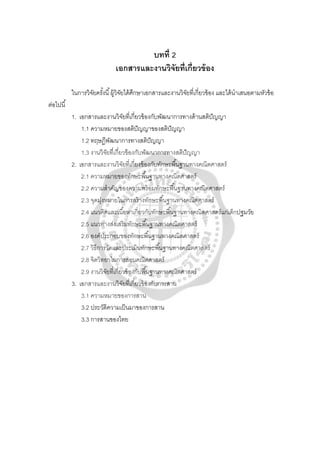 บทที่ 2
เอกสารและงานวิจัยที่เกี่ยวข้อง
ในการวิจัยครั้งนี้ผู้วิจัยได้ศึกษาเอกสารและงานวิจัยที่เกี่ยวข้อง และได้นําเสนอตามหัวข้อ
ต่อไปนี้
1. เอกสารและงานวิจัยที่เกี่ยวข้องกับพัฒนาการทางด้านสติปัญญา
1.1 ความหมายของสติปัญญาของสติปัญญา
1.2 ทฤษฎีพัฒนาการทางสติปัญญา
1.3 งานวิจัยที่เกี่ยวข้องกับพัฒนาการทางสติปัญญา
2. เอกสารและงานวิจัยที่เกี่ยงข้องกับทักษะพื้นฐานทางคณิตศาสตร์
2.1 ความหมายของทักษะพื้นฐานทางคณิตศาสตร์
2.2 ความสําคัญของความพร้อมทักษะพื้นฐานทางคณิตศาสตร์
2.3 จุดมุ่งหมายในการสร้างทักษะพื้นฐานทางคณิตศาสตร์
2.4 แนวคิดและเนื้อหาเกี่ยวกับทักษะพื้นฐานทางคณิตศาสตร์แก่เด็กปฐมวัย
2.5 แนวทางส่งเสริมทักษะพื้นฐานทางคณิตศาสตร์
2.6 องค์ประกอบของทักษะพื้นฐานทางคณิตศาสตร์
2.7 วิธีการวัดและประเมินทักษะพื้นฐานทางคณิตศาสตร์
2.8 จิตวิทยาในการสอนคณิตศาสตร์
2.9 งานวิจัยที่เกี่ยวข้องกับพื้นฐานทางคณิตศาสตร์
3. เอกสารและงานวิจัยที่เกี่ยวข้องกับการสาน
3.1 ความหมายของการสาน
3.2 ประวัติความเป็นมาของการสาน
3.3 การสานของไทย
 