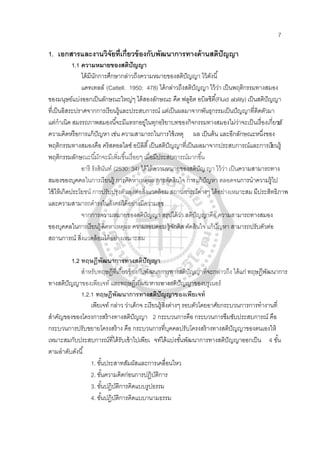 7
1. เอกสารและงานวิจัยที่เกี่ยวข้องกับพัฒนาการทางด้านสติปัญญา
1.1 ความหมายของสติปัญญา
ได้มีนักการศึกษากล่าวถึงความหมายของสติปัญญา ไว้ดังนี้
แคทเทลล์ (Cattell. 1950: 478) ได้กล่าวถึงสติปัญญา ไว้ว่า เป็นพฤติกรรมทางสมอง
ของมนุษย์แบ่งออกเป็นลักษณะใหญ่ๆ ได้สองลักษณะ คืด ฟลูอิต อบิลชิตี้(Fluid ability) เป็นสติปัญญา
ที่เป็นอิสระปราศจากการเรียนรู้และประสบการณ์ แต่เป็นผลมาจากพันธุกรรมเป็นปัญญาที่ติดตัวมา
แต่กําเนิด สมรรถภาพสมองนี้จะมีแทรกอยู่ในทุกอริยาบทของกิจกรรมทางสมองไม่ว่าจะเป็นเรื่องเกี่ยวกับ
ความคิดหรือการแก้ปัญหา เช่น ความสามารถในการใช้เหตุ ผล เป็นต้น และอีกลักษณะหนึ่งของ
พฤติกรรมทางสมองคือ คริสตอลไลซ์ อบิลิตี้เป็นสติปัญญาที่เป็นผลมาจากประสบการณ์และการเรียนรู้
พฤติกรรมลักษณะนี้มักจะมีเพิ่มขึ้นเรื่อยๆ เมื่อมีประสบการณ์มากขึ้น
อารี รังสินันท์ (2530: 34) ได้ให้ความหมายของสติปัญญา ไว้ว่า เป็นความสามารถทาง
สมองของบุคคลในการเรียนรู้ การคิดหาเหตุผล การตัดสินใจ การแก้ปัญหา ตลอดจนการนําความรู้ไป
ใช้ให้เกิดประโยชน์ การปรับปรุงตัวเองต่อสิ่งแวดล้อม สถานการณ์ต่างๆ ได้อย่างเหมาะสม มีประสิทธิภาพ
และความสามารถดํารงในสังคมได้อย่างมีความสุข
จากการความหมายของสติปัญญา สรุปได้ว่า สติปัญญาคือ ความสามารถทางสมอง
ของบุคคลในการเรียนรู้คิดหาเหตุผล ความรอบคอบ รู้จักคิด ตัดสินใจ แก้ปัญหา สามารถปรับตัวต่อ
สถานการณ์ สิ่งแวดล้อมได้อย่างเหมาะสม
1.2 ทฤษฎีพัฒนาการทางสติปัญญา
สําหรับทฤษฎีที่เกี่ยวข้องกับพัฒนาการทางสติปัญญาที่จะกล่าวถึง ได้แก่ ทฤษฎีพัฒนาการ
ทางสติปัญญาของเพียเจท์ และทฤษฎีพัฒนาการทางสติปัญญาของบรูเนอร์
1.2.1 ทฤษฎีพัฒนาการทางสติปัญญาของเพียเจท์
เพียเจท์ กล่าว ว่าเด็กจ ะเรียนรู้สิ่งต่างๆ รอบตัวโดยอาศัยกระบวนการการทํางานที่
สําคัญของของโครงการสร้างทางสติปัญญา 2 กระบวนการคือ กระบวนการซึมซับประสบการณ์ คือ
กระบวนการปรับขยายโครงสร้าง คือ กระบวนการที่บุคคลปรับโครงสร้างทางสติปัญญาของตนเองให้
เหมาะสมกับประสบการณ์ที่ได้รับเข้าไปเพียเ จท์ได้แบ่งขั้นพัฒนาการทางสติปัญญาออกเป็น 4 ขั้น
ตามลําดับดังนี้
1. ขั้นประสาทสัมผัสและการเคลื่อนไหว
2. ขั้นความคิดก่อนการปฏิบัติการ
3. ขั้นปฏิบัติการคิดแบบรูปธรรม
4. ขั้นปฏิบัติการคิดแบบานามธรรม
 