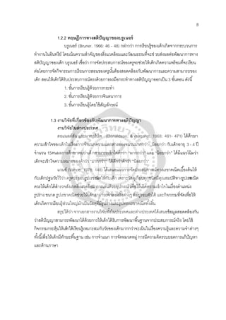 8
1.2.2 ทฤษฎีการทางสติปัญญาของบรูเนอร์
บรูเนอร์ (Bruner. 1966: 46 - 48) กล่าวว่า การเรียนรู้ของเด็กเกิดจากกระบวนการ
ทํางานในอินทรีย์ โดยเน้นความสําคัญของสิ่งแวดล้อมและวัฒนธรรมที่จะช่วยส่งผลต่อพัฒนาการทาง
สติปัญญาของเด็ก บรูเนอร์ เชื่อว่า การจัดประสบการณ์ของครูจะช่วยให้เด็กเกิดความพร้อมที่จะเรียน
ต่อโดยการจัดกิจกรรมการเรียนการสอนของครูนั้นต้องสอดคล้องกับพัฒนาการและความสามารถของ
เด็ก สอนให้เด็กได้รับประสบการณ์ตรงด้วยการลงมือกระทําทางสติปัญญาออกเป็น 3 ขั้นตอน ดังนี้
1. ขั้นการเรียนรู้ด้วยการกระทํา
2. ขั้นการเรียนรู้ด้วยการจินตนาการ
3. ขั้นการเรียนรู้โดยใช้สัญลักษณ์
1.3 งานวิจัยที่เกี่ยวข้องกับพัฒนาการทางสติปัญญา
งานวิจัยในต่างประเทศ
ดอแนลด์สัน และมาการ์เร็ต (Donaldson; & magaret. 1968: 461- 471) ได้ศึกษา
ความเข้าใจของเด็กในเรื่องการจําแนกความแตกต่างของจนวนมากกว่า- น้อยกว่า กับเด็กอายุ 3 - 4 ปี
จํานวน 15คนผลการศึกษาพบว่าเด็กสามารถเข้าใจคําว่า “มากกว่า“ และ “น้อยกว่า” ได้มีแนวโน้มว่า
เด็กจะเข้าใจความหมายของคําว่า “มากกว่า” ได้ดีกว่าคําว่า “น้อยกว่า”
แวนซ์ (Vance. 1978: 148) ได้เสนอแนวการจัดประสบการณ์ทางเรขาคณิตเบื้องต้นให้
กับเด็กปฐมวัยไว้ว่า ครูควรสอนรูปเรขาคณิตให้กับเด็ก เพราะวัสดุเกือบทุกชนิดมีคุณสมบัติทางรูปเรขาคณิต
ควรให้เด็กได้สํารวจสังเกตสิ่งแวดล้อม การเล่นด้วยอุปกรณ์ เพื่อให้เกิดความเข้าใจในเรื่องตําแหน่ง
รูปร่าง ขนาด รูปเรขาคณิตช่วยให้เด็กสามารถจําลองสิ่งต่างๆ ที่อยู่รอบตัวได้ และกิจกรรมที่จัดเพื่อให้
เด็กเกิดการเรียนรู้ส่วนใหญ่มักเป็นวัสดุที่มีรูปร่างและรูปทรงเรขาคณิตทั้งสิ้น
สรุปได้ว่า จากเอกสารงานวิจัยทั้งในประเทศและต่างประเทศได้เสนอข้อมูลสอดคล้องกัน
ว่าสติปัญญาสามารถพัฒนาได้ด้วยการให้เด็กได้รับการพัฒนาพื้นฐานจากประสบการณ์จริง โดยใช้
กิจกรรมกระตุ้นให้เด็กได้เรียนรู้เหมาะสมกับวัยของเด็กมากกว่าจะเน้นในเรื่องความรู้และความจําต่างๆ
ทั้งนี้เพื่อให้เด็กมีทักษะพื้นฐาน เช่น การจําแนก การจัดหมวดหมู่ การมีความคิดรวบยอดการแก้ปัญหา
และด้านภาษา
 