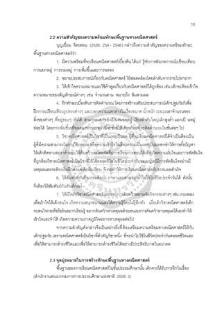 10
2.2 ความสําคัญของความพร้อมทักษะพื้นฐานทางคณิตศาสตร์
บุญเยี่ยม จิตรดอน (2526: 254 - 2546) กล่าวถึงความสําคัญของความพร้อมทักษะ
พื้นฐานทางคณิตศาสตร์ว่า
1. มีความพร้อมที่จะเรียนคณิตศาสตร์เบื้องต้น ได้แก่ รู้จักการสังเกตการณ์เปรียบเทียบ
การแยกหมู่ การรวมหมู่ การเพิ่มขึ้นและการลดลง
2. ขยายประสบการณ์เกี่ยวกับคณิตศาสตร์ ให้สอดคล้องโดยลําดับจากง่ายไปหายาก
3. ให้เข้าใจความหมายและใช้คําพูดเกี่ยวกับคณิตศาสตร์ได้ถูกต้อง เช่น เด็กจะต้องเข้าใจ
ความหมายของสัญลักษณ์ต่างๆ เช่น จํานวนสาม หมายถึง ส้มสามผล
4. ฝึกทักษะเบื้องต้นการคิดคํานวณ โดยการสร้างเสริมประสบการณ์เด็กปฐมวัยก็เพื่อ
ฝึกการเปรียบเทียบรูปทรงต่างๆ และบอกความแตกต่างในเรื่องขนาด นํ้าหนัก ระยะเวลาจํานวนของ
สิ่งของต่างๆ ที่อยู่รอบๆ ตัวได้ สามารถแยกของเป็นหมวดหมู่ เรียงลําดับใหญ่เล็กสูงตํ่า แยกเป็ นหมู่
ย่อยได้ โดยการเพิ่มขึ้นหรือลดลงทักษะเหล่านี้จะช่วยให้เด็กพร้อมที่จะคิดคํานวณในขั้นต่อๆ ไป
5. วิชาคณิตศาสตร์เป็นวิชาที่เป็นเหตุเป็นผล ผู้ที่จะเรียนคณิตศาสตร์ได้จําเป็นต้องเป็น
ผู้ที่มีความสามารถในการใช้เหตุผล หรือความเข้าใจในเรื่องความเป็นเหตุเป็นผลอาจทําให้การตั้งปัญหา
ให้เด็กคิดหาเหตุหาคําตอบให้ค้นคว้าเองโดยจัดสื่อการเรียนการสอนให้เพื่อเกิดความมั่นใจและการตัดสินใจ
ที่ถูกต้องวิชาคณิตศาสตร์เป็นวิชาที่ใช้ได้ตลอดชีวิตในชีวิตประจําวันของมนุษย์มีการตัดสินใจอย่างมี
เหตุผลและจะต้องเริ่มฝึกตั้งแต่เด็กเริ่มเรียน จึงจะทําให้การเรียนคณิตศาสตร์ประสบผลสําเร็จ
6. ให้สัมพันธ์กับกิจกรรมศิลปะ ภาษาและสามารถนําไปใช้ในชีวิตประจําวันได้ ดังนั้น
จึงต้องให้สัมพันธ์กับตัวเด็กเอง
7. ให้มีใจรักวิชาคณิตศาสตร์และชอบการค้นคว้าพยามจัดกิจกรรมต่างๆ เช่น เกมเพลง
เพื่อเร้าใจให้เด็กสนใจ เกิดความสนุกสนานและได้ความรู้โดยไม่รู้สึกตัว เมื่อเด็กวิชาคณิตศาสตร์เด็ก
จะสนใจกระตือรือร้นอยากเรียนรู้ อยากค้นคว้าหาเหตุผลด้วยตนเองการค้นคว้าหาเหตุผลได้เองทําให้
เข้าใจและจําได้ เกิดความความภาคภูมิใจอยากหาเหตุผลต่อไป
จากความสําคัญดังกล่าวจึงเป็นอย่างยิ่งที่ต้องเตรียมความพร้อมทางคณิตศาสตร์ให้กับ
เด็กปฐมวัย เพราะคณิตศาสตร์เป็นวิชาที่สําคัญวิชาหนึ่ง ที่จะนําไปใช้ในชีวิตประจําวันตลอดชีวิตและ
เพื่อให้สามารถดํารงชีวิตและเพื่อให้สามารถดํารงชีวิตได้อย่างมีประสิทธิภาพในอนาคต
2.3 จุดมุ่งหมายในการสร้างทักษะพื้นฐานทางคณิตศาสตร์
พื้นฐานของการเรียนคณิตศาสตร์ในชั้นประถมศึกษานั้น เด็กควรได้รับการฝึกในเรื่อง
(สํานักงานคณะกรรมการการประถมศึกษาแห่งชาติ. 2528: 2)
 