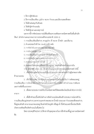 11
1. ฝึกการรู้จักสังเกต
2. ฝึกการเปรียบเทียบ รูปร่าง ขนาด จํานวน และปริมาณของสิ่งของ
3. ให้เด็กเล่นสนุกกับตัวเลข
3. ให้เด็กรู้ค่าจํานวนนับ
4. ให้เด็กรู้เวลาและเหตุการณ์
นอกจากนี้การจัดประสบการณ์เพื่อเตรียมความพร้อมทางคณิตศาสตร์ในชั้นเด็กเล็ก
ได้แก่ (สํานักงานคณะกรรมการการประถมศึกษาแห่งชาติ. 2529: 4)
1. การเปรียบเทียบสิ่งต่างๆ ตามรูปร่าง สี ขนาด นํ้าหนัก และปริมาณ
2. ตําแหน่งของใกล้-ไกล บน-ล่าง หน้า-หลัง
3. การจัดลําดับเวลาและเหตุการณ์ ก่อน-หลัง
4. การนับปากเปล่า 1-30
5. การเปรียบเทียบจํานวน โดยการจับคู่หนึ่งต่อหนึ่ง
6. การนับโดยรู้ค่าและความหมายจํานวน 1-10
7. ความหมายของคําว่า มี-ไม่มี
8. รวมของเป็นหมวดหมู่หรือแยกเป็นหมู่ย่อย โดยเพิ่มหรือลดจํานวนภายใน
วาโร เพ็งสวัสดิ์ (2542: 59) ได้กล่าวถึงจุดมุ่งหมายในการสอนคณิตศาสตร์ ดังนี้
1. เพื่อให้มีส่วนร่วมในกิจกรรมที่เกี่ยวกับโลกทางกายภาพก่อนเข้าไปสู่โลกของการคิด
ด้านนามธรรม
2. เพื่อให้มีการพัฒ นา ทักษะด้านคณิตศาสตร์เบื้องต้น อันได้แก่ การจัดหมวดหมู่
การเปรียบเทียบ การเรียงลําดับ การจัดการการทํากราฟ การนับ การจัดการด้านจํานวน การสังเกต
และการเพิ่มขึ้นและลดลง
3. เพื่อขยายประสบการณ์เกี่ยวกับคณิตศาสตร์ให้สอดคล้องโดยเรียงลําดับจากง่ายไป
หายาก
4. เพื่อฝึกทักษะเบื้องต้นในด้านการคิดคํานวณโดยเสริมสร้างประสบการณ์แก่เด็กใน
การเปรียบเทียบรูปทรงต่างๆ บอกความแตกต่างของขนาด นํ้าหนัก ระยะเวลา จํานวนของสิ่งของต่างๆ
ที่อยู่รอบตัวเด็ก สามารถแยกหมวดหมู่ เรียงลําดับใหญ่เล็ก หรือสูง ตํ่า ซึ่งทักษะเหล่านี้จะช่วยให้เด็ก
เกิดความพร้อมที่จะคิดคํานวณในขั้นต่อๆ ไป
นิตยาประพฤติกิจ(2541:3)ได้กล่าวถึงจุดมุ่งหมายในการฝึกทักษะพื้นฐานทางคณิตศาสตร์
คือ
 