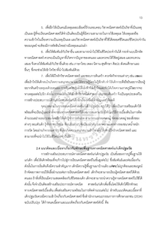 13
5. เพื่อฝึกให้เป็นคนมีเหตุผลละเอียดถี่ถ้วนรอบคอบ วิชาคณิตศาสตร์เป็นวิชาที่เป็นเหตุ
เป็นผล ผู้ที่จะเรียนคณิตศาสตร์ได้จําเป็นต้องเป็นผู้ที่มีความสามารถในการใช้เหตุผล ให้เหตุผลหรือ
ความเข้าใจในเรื่องความเป็นเหตุเป็นผล และวิชาคณิตศาสตร์เป็นวิชาที่ใช้ได้ตลอดชีวิตและชีวิตประจําวัน
ของมนุษย์ จะต้องมีการตัดสินใจอย่างมีเหตุผลแม่นยํา
6. เพื่อให้สัมพันธ์กับวิชาอื่น และสามารถนําไปใช้ในชีวิตประจําวันได้ กระทําแบบฝึกหัด
ทางคณิตศาสตร์ ควรจะเป็นปัญหาที่เกิดจากปัญหาของตนเอง และควรจะได้ใช้อยู่เสมอ และทบทวน
เสมอ จึงควรให้สัมพันธ์กับวิชาอื่นด้วย เช่น ภาษาไทย เพลง นิทาน สุขศึกษา ศิลปะ สังคมศึกษาและ
อื่นๆ ซึ่งจะช่วยให้เข้าใจวิชาที่นําไปสัมพันธ์ด้วย
7. เพื่อให้มีใจรักวิชาคณิตศาสตร์ และชอบการค้นคว้า ควรจัดกิจกรรมต่างๆ เช่น เกมเพลง
เพื่อเร้าใจให้เด็กสนใจเกิดความสนุกสนาน และได้ความรู้โดยไม่รู้สึกตัว ทําให้เด็กกระตือรือร้นอยากเรียนรู้
อยากค้นคว้าเหตุผลด้วยตนเอง การค้นคว้าเหตุผลได้เองทําให้เข้าใจและจําได้เกิดความภาคภูมิใจอยากจะ
หาเหตุผลต่อไปอีก ดังนั้น การส่งเสริมให้เด็กรักวิชาคณิตศาสตร์ และชอบค้นคว้า จึงเป็นจุดประสงค์ใน
การสร้างประสบการณ์ด้านคณิตศาสตร์แก่เด็กอีกเรื่องหนึ่งที่สําคัญและให้ผลดี
จุดมุ่งหมายในการสอนคณิตศาสตร์แก่เด็ กปฐมวัย สรุปได้ว่า เพื่อเป็นการเตรียมเด็กให้
พร้อมที่จะเรียนรู้และทํากิจกรรมทางคณิตศาสตร์ได้เหมาะสมตามวัย มีทักษะวิธีการเบื้องต้นในการคิด
คํานวณอย่างเหมาะสม โดยฝึกให้เด็กรู้จักการสังเกต สามารถแยกหมวดหมู่ จัดหมวดหมู่ ของสิ่งของ
ต่างๆ รอบตัวเด็ก รู้จักการเปรียบเ ทียบสิ่งต่างๆ จัดเรียงลําดับ บอกความแตกต่างของขนาดนํ้าหนัก
การวัด โดยผ่านกิจกรรมต่างๆ ที่เด็กเกิดความสนุกสนานเร้าใจ เพื่อให้เด็กมีใจรักคณิตศาสตร์ และ
สามารถที่จะนําไปใช้ในชีวิตประจําวันได้
2.4 แนวคิดและเนื้อหาเกี่ยวกับทักษะพื้นฐานทางคณิตศาสตร์แก่เด็กปฐมวัย
การสร้างเสริมประสบการณ์ทางคณิตศาสตร์แก่เด็กปฐมวัย เป็นขั้นของการปูพื้นฐานให้
แก่เด็ก เพื่อให้เด็กพร้อมที่จะก้าวไปสู่การเรียนคณิตศาสตร์ในขั้นสูงต่อไป ซึ่งสัมพันธ์และต่อเนื่องกัน
ดังนั้นในการเริ่มต้นจึงมีความสําคัญมาก เด็กมีความรู้พื้นฐานมาบ้างแล้ว แต่อาจจะไม่ถูกต้องและสมบูรณ์
ถ้าจัดสภาพการณ์ให้เอื้ออํานวยต่อการเรียนคณิตศาสตร์ เด็กก็จะสามารถเรียนรู้คณิตศาสตร์ได้ด้วย
ตนเอง ถ้าสิ่งที่เรียนมีความสอดคล้องกับชีวิตของเด็ก เด็กจะสามารถนําความรู้ทางคณิตศาสตร์ไปใช้ได้
ดังนั้น จึงจําเป็นต้องสร้างเสริมประการณ์ทางคณิต ศาสตร์แก่เด็กเพิ่มขึ้นโดยให้เด็กได้ฝึกทักษะ
ทางคณิตศาสตร์เบื้องต้น เพื่อส่งเสริมความพร้อมในการคิดคํานวณต่อไป สําหรับแนวคิดและเนื้อหาที่
เด็กปฐมวัยควรมีความเข้าใจเกี่ยวกับคณิตศาสตร์ ซึ่งสํานักงานคณะกรรมการการศึกษาเอกชน (2534)
ฉบับปรับปรุง ได้กําหนดเนื้อหาและแนวคิดเกี่ยวกับคณิตศาสตร์ดังนี้ คือ
 