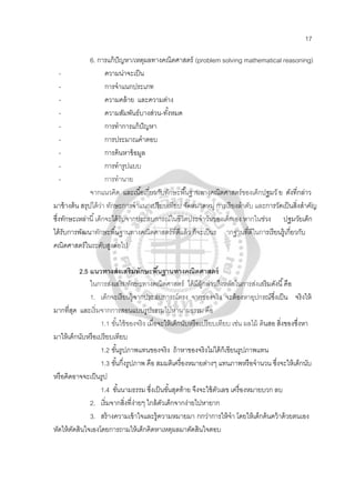 17
6. การแก้ปัญหา/เหตุผลทางคณิตศาสตร์ (problem solving mathematical reasoning)
- ความน่าจะเป็น
- การจําแนกประเภท
- ความคล้าย และความต่าง
- ความสัมพันธ์บางส่วน-ทั้งหมด
- การทําการแก้ปัญหา
- การประมาณคําตอบ
- การค้นหาข้อมูล
- การทํารูปแบบ
- การทํานาย
จากแนวคิด และเนื้อเกี่ยวกับทักษะพื้นฐานทางคณิตศาสตร์ของเด็กปฐมวั ย ดังที่กล่าว
มาข้างต้น สรุปได้ว่า ทักษะการจําแนกเปรียบเทียบ จัดหมวดหมู่ การเรียงลําดับ และการวัดเป็นสิ่งสําคัญ
ซึ่งทักษะเหล่านี้เด็กจะได้รับจากประสบการณ์ในชีวิตประจําวันของเด็กเอง หากในช่วง ปฐมวัยเด็ก
ได้รับการพัฒนาทักษะพื้นฐานทางคณิตศาสตร์ที่ดีแล้ว ก็จะเป็นร ากฐานที่ดีในการเรียนรู้เกี่ยวกับ
คณิตศาสตร์ในระดับสูงต่อไป
2.5 แนวทางส่งเสริมทักษะพื้นฐานทางคณิตศาสตร์
ในการส่งเสริมทักษะทางคณิตศาสตร์ ได้มีผู้กล่าวถึงหลักในการส่งเสริมดังนี้คือ
1. เด็กจะเรียนรู้จากประสบการณ์ตรง จากของจริง จะต้องหาอุปกรณ์ซึ่งเป็น จริงให้
มากที่สุด และเริ่มจากการสอนแบบรูปธรรมไปหานามธรรม คือ
1.1 ขั้นใช้ของจริง เมื่อจะให้เด็กนับหรือเปรียบเทียบ เช่น ผลไม้ ดินสอ สิ่งของซึ่งหา
มาให้เด็กนับหรือเปรียบเทียบ
1.2 ขั้นรูปภาพแทนของจริง ถ้าหาของจริงไม่ได้ก็เขียนรูปภาพแทน
1.3 ขั้นกึ่งรูปภาพ คือ สมมติเครื่องหมายต่างๆ แทนภาพหรือจํานวน ซึ่งจะให้เด็กนับ
หรือคิดอาจจะเป็นรูป
1.4 ขั้นนามธรรม ซึ่งเป็นขั้นสุดท้าย จึงจะใช้ตัวเลข เครื่องหมายบวก ลบ
2. เริ่มจากสิ่งที่ง่ายๆ ใกล้ตัวเด็กจากง่ายไปหายาก
3. สร้างความเข้าใจและรู้ความหมายมา กกว่าการให้จํา โดยให้เด็กค้นคว้าด้วยตนเอง
หัดให้ตัดสินใจเองโดยการถามให้เด็กคิดหาเหตุผลมาตัดสินใจตอบ
 