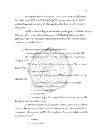 20
11. การอนุรักษ์ หรือการคงที่ด้านปริมาณ (Conservation) ช่วงวัย 5 ขวบขึ้นไปครูอาจ
เริ่มสอนเรื่องการอนุรักษ์ได้บ้าง โดยให้เด็กได้ลงมือปฏิบัติจริง จุดมุ่งหมายของการสอนเรื่องนี้ก็คือให้
เด็กมีความคิดรวบยอดเรื่องการอนุรักษ์ที่ว่า ปริมาณของวัตถุจะยังคงที่ไม่ว่าจะย้ายที่หรือทําให้มีรูปร่าง
เปลี่ยนไปก็ตาม
สรุปได้ว่า การฝึกทักษะพื้นฐานทางคณิตศาสตร์ สําหรับเด็กปฐมวัย จําเป็นต้องมีความสมดุล
ในเรื่องของการศึกษา ภาษา การเกิดความคิดรวบยอด การที่เด็กได้ลงมือปฏิบัติได้ด้วยตนเองในเรื่อง
ของการนับ ตัวเลข การจับ การจัดประเภท การเปรียบเทียบ การจัดลําดับ รูปทรง การวัดเซต เศษส่วน
การทําตามแบบ การคงที่เรื่องปริมาณ
2.7 วิธีการวัดและประเมินทักษะพื้นฐานทางคณิตศาสตร์
การวัดและประเมินผลทักษะพื้นฐานทางคณิตศาสตร์สําหรับเด็กปฐมวัย มีหลายวิธี
สิริมา ภิญโญอนั นตพงษ์ (2545: 144 - 235) กล่าวถึง วิธีการในการวัดและประเมิน
เด็กปฐมวัย ไว้ดังนี้
1. วิธีการวัดและประเมินผลแบบเป็นทางการ (Formal techniques) ได้แก่ การทดสอบ
ชนิดต่างๆ ดังนี้
1.1 แบบทดสอบที่ครูสร้างขึ้น
1.1.1 แบบปฏิบัติจริง เป็นแบบทดสอบที่ให้ผู้สอบแสดงพฤติกรรมโดยการกระทํา
หรือลงมือทําจริง
1.1.2 แบบปากเปล่า เป็นการทดสอบที่อาศัยการซักถามเป็นรายบุคคล
1.1.3 แบบทดสอบวาดภาพเป็นคําตอบ
1.1.4 แบบเลือกตอบหลายตัวเลือก
1.1.5 แบบโยงจับคู่
1.2 แบบทดสอบมาตรฐาน เป็นแบบทดสอบที่ได้รับการปรับปรุงแล ะตรวจสอบวินิจ
ฉันจนมีคุณภาพสูง สามารถใช้ได้กว้างขวาง
2. วิธีการวัดและประเมินผลแบบไม่เป็นทางการ (Informal techniques) ได้แก่ วิธีการ
ประเมินแบบสื่อสารส่วนบุคคล ซึ่งมีรูปแบบเน้นการสังเกตพฤติกรรมการทํา กิจกรรมของเด็กในด้าน
การแสดงออกการซักถม พูดคุย การปฏิบัติจิรง วิธีการประเมินสภาพจริง และการประเมินด้วยพอตโฟลิโอ
โดยใช้เทคนิคต่างๆ ดังนี้
2.1 การสังเกต
2.2 การใช้การสนทนา
 