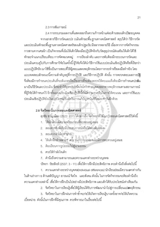 21
2.3 การสัมภาษณ์
2.4 การรวบรวมผลงานที่แสดงออกถึงความก้าวหน้าแต่ละด้านของเด็กเป็นรายบุคคล
จากเอกสารวิธีการวัดและปร ะเมินทักษะพื้นฐานทางคณิตศาสตร์ สรุปได้ว่า วิธีการวัด
และประเมินทักษะพื้นฐานทางคณิตศาสตร์ของเด็กปฐมวัย มีหลากหลายวิธี เนื่องจากการจัดกิจกรรม
การสานจากเศษผ้า เป็นกิจกรรมที่เน้นให้เด็กได้ลงมือปฏิบัติจริงกับวัสดุอุปกรณ์ส่งเสริมให้เด็กได้ใช้
ทักษะจําแนกเปรียบเทียบ การจัดหมวดหมู่ การเรียงลําดับ และการพับต้องมีกระบวนการวัดและ
ประเมินควบคู่ไปกับการศึกษาวิจัยในครั้งนี้ผู้วิจัยจึงได้นําวิธีการใช้แบบประเมินเชิงปฏิบัติหรือที่เรียกว่า
แบบปฏิบัติจริง มาใช้ซึ่งเป็นการสอบที่ให้ผู้ตอบแสดงพฤติกรรมโดยการกระทําหรือลงมือทําจริง โดย
แบบทดสอบลักษณะนี้ความสําคัญอยู่ที่การปฏิบัติ และวิธีการปฏิบัติ ดังนั้น การตรวจสอบผลการปฏิบัติ
จึงต้องมีการกําหนดประเด็นที่จะสังเกตหรือเรื่องราวที่จะต้องตรวจให้คะแนนจึงต้องมีการกําหนดประเด็น
มาเป็นวิธีวัดและประเมิน ซึ่งจะทําให้ทราบผลชัดเจนจากการแสดงออกทางพฤติกรรมตามสถานการณ์
ที่ผู้วิจัยได้กําหนดไว้ อีกทั้งแบบประเมินเชิงปฏิบัตินี้ยังมีความรวดเร็วในการให้คะแนน และการใช้แบบ
ประเมินเชิงปฏิบัติยังเป็นประโยชน์กับเด็กในการแก้ปัญหาในชีวิตประจําวันอีกด้วย
2.8 จิตวิทยาในการสอนคณิตศาสตร์
สุรชัย ขวัญเมือง (2522: 227) ได้กล่าวถึง จิตวิทยาที่ใช้ในการสอนคณิตศาสตร์ไว้ดังนี้
1. ให้นักเรียนมีความพร้อมก่อนที่จะสอนอยู่เสมอ
2. สอนจากสิ่งที่เด็กมีประสบการณ์หรือได้พบเห็นเสมอ
3. สอนจากง่ายไปหายาก
4. ให้เด็กฝึกทําหลายๆ ครั้ง จนกว่าจะคล่องและมีการทบทวนอยู่เสมอ
5. ต้องเรียนจากรูปธรรมไปสู่นามธรรม
6. ควรให้กําลังใจเด็ก
7. คํานึงถึงความสามารถและความแตกต่างระหว่างบุคคล
วริทรา วัชรสิงห์ (2537: 3 - 11) เพื่อให้การฝึกมีประสิทธิภาพ ควรคํานึงถึงสิ่งต่อไปนี้
1. ความแตกต่างระหว่างบุคคล(Individual differences)นักเรียนย่อมมีความแตกต่างกัน
ในด้านร่างกา ย ด้านสติปัญญา อารมณ์ จิตใจ และสังคม ดังนั้น ในการจัดกิจกรรมจะต้องคํานึงถึง
ความแตกต่างเหล่านี้ เพื่อให้การฝึกเป็นไปอย่างมีประสิทธิภาพ และเด็กได้รับประโยชน์เท่าเทียมกัน
2. จิตวิทยาในการเรียนรู้เพื่อให้ผู้เรียนได้รับการพัฒนานําไปสู่การเปลี่ยนแปลงพฤติกรรม
3. จิตวิทยาในการฝึกฝนการทําซํ้าจะก่อให้เกิดการเรียนรู้บางครั้งอาจก่อให้เกิดความ
เบื่อหน่าย ดังนั้นในการฝึกที่มีคุณภาพ ควรพิจารณาในเรื่องต่อไปนี้
 