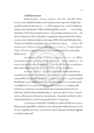 23
งานวิจัยในต่างประเทศ
อิเบลลิ่ง และเจลแมน (Ebeling; & Gelman. 1988: 888 - 896) ได้ทําการศึกษา
ความสามารถในการตัดสินขนาดวัตถุด้วยเกณฑ์การรับรู้ และเกณฑ์มาตรฐานตามการรับรู้ของแต่ละ
บุคคลทั่วไป โดยศึกษากับเด็กอายุระหว่าง 2 - 4 ปี วิธีการทดสอบความส ามารถในการตัดสินขนาด
วัตถุด้วยเกณฑ์การรับรู้กลุ่มตัวอย่าง ใช้วิธีการจัดให้เด็กดูวัตถุที่มีขนาดต่างกัน 3 ขนาด โดยให้ดู
พร้อมกันทีละ 2 ชิ้น คือ วัตถุขนาดใหญ่กับขนาดกลาง 1ครั้ง และวัตถุขนาดเล็กคู่กับขนาดกลาง 1 ครั้ง
แล้วถามว่าวัตถุขนาดกลางมีขนาดเปรียบเทียบใ นแต่ละคู่เป็นขนาดใหญ่และเล็ก สําหรับการทดสอบ
ความสามารถในการตัดสินขนาดวัตถุด้วยเกณฑ์มาตรฐาน ใช้วิธีการศึกษาโดยจัดให้เด็กดูวัตถุครั้งละ
1ชิ้น แล้วถามว่าวัตถุนั้นมีขนาดใหญ่หรือขนาดเล็ก ผลการศึกษาพบวา เด็กอายุ 3 ปี และ 4 ปี มี
ความสามารถในการตัดสินขนาดวัตถุด้วยเ กณฑ์มาตรฐานมากกว่าเด็กอายุ 2 ปี แต่ระหว่างเด็กอายุ
3 ปีและ 4 ปี ไม่พบความแตกต่าง ส่วนความสามารถในการตัดสินขนาดวัตถุด้วยเกณฑ์การรับรู้จะ
เพิ่มขึ้นตามลําดับ
ดอลแนล์สันและมาการ์เร็ต (Donaldson; & Magarret. 1968: 461 - 471) ได้ศึกษา
ความเข้าใจของเด็กในเรื่อง ของจํานวนแตกต่างของจํานวนมากกว่า - น้อยกว่า กับเด็กอายุ 3 - 4 ปี
จํานวน 15 คน ผลการศึกษาพบว่า เด็กระดับอายุ 3 - 4 ปี จะสามารถเข้าใจคําว่ามากกว่าและน้อยกว่า
ได้แล้ว แต่มีแนวโน้มว่าเด็กจะเข้าใจความหมายของคําว่ามากกว่าได้ดีกว่าคําว่าน้อยกว่า
ฮอง (Hong. 1999: 477 - 494) ได้ศึกษาผลสัมฤทธิ์ทางการเรียนคณิตศาสตร์ และ
ความสนใจทางคณิตศาสตร์ของนักเรียนโดยทําการศึกษาเด็กอนุบาล 57 คน โดยกลุ่มทดลองได้เรียนรู้
คณิตศาสตร์ที่สัมพันธ์กับหนังสือที่สําหรับเด็กที่อ่าน และมีช่วงเวลาในการอภิปราย และในช่วงเล่นอิสระ
ได้เล่นสื่อวัสดุทางคณิตศาสตร์ที่สัมพันธ์กับสาระการเรียนรู้ในหนังสือสําหรับเด็ก ส่วนกลุ่มควบคุมได้
อ่านหนังสือสําหรับเด็ก และเล่นสื่อวัสดุทางคณิตศาสตร์ที่ไม่สัมพันธ์กับสาระการเรียนรู้ในหนังสือ
สําหรับเด็ก ผลการทดลองพบว่า เด็กกลุ่มทดลองและกลุ่มควบคุมมีผลสัมฤทธิ์แตกต่างกัน อย่าง
มีนัยสําคัญทางสถิติ โดยกลุ่มทดลองมีผลสัมฤทธ์สูงกว่า กลุ่มควบคุม ในด้านการจําแนก การรวมกัน
ของจํานวน เรื่องของรูปเรขาคณิตศาสตร์ และกลุ่มทดลองชอบ เข้ามุมคณิตศาสตร์ เลือกทํางานด้าน
คณิตศาสตร์และใช้เวลาในการทํากิจกรรมในมุมคณิตศาสตร์มากกว่ากลุ่มควบคุม
จากเอกสารและงานวิจัยสรุปได้ว่า ทักษะพื้นฐานทางคณิตศาสตร์ คือความสามารถทาง
สติปัญญาของเด็กปฐมวัยที่ได้รับการจัดประสบการณ์การเล่นมุมคณิตศาสตร์อย่างมีแบบแผน การ จัด
กิจกรรมการปฏิบัติจริง เช่น กิจกรรมการสาน กิจกรรมการเล่นเกม นั้นมีผลต่อการส่งเสริมเด็กปฐมวัยให้มี
ความพร้อมทางคณิตศาสตร์
 