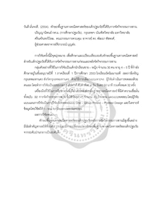 วันดี มั่นจงดี. (2554). ทักษะพื้นฐานทางคณิตศาสตร์ของเด็กปฐมวัยที่ได้รับการจัดกิจกรรมการสาน.
ปริญญานิพนธ์ กศ.ม. (การศึกษาปฐมวัย). กรุงเทพฯ: บัณฑิตวิทยาลัย มหาวิทยาลัย
ศรีนครินทรวิโรฒ. คณะกรรมการควบคุม: อาจารย์ ดร. พัฒนา ชัชพงศ์,
ผู้ช่วยศาสตราจารย์จิราภรณ์ บุญส่ง.
การวิจัยครั้งนี้มีจุดมุ่งหมาย เพื่อศึกษาและเปรียบเทียบระดับทักษะพื้นฐานทางคณิตศาสตร์
สําหรับเด็กปฐมวัยที่ได้รับการจัดกิจกรรมการสานก่อนและหลังจัดกิจกรรมการสาน
กลุ่มตัวอย่างที่ใช้ในการวิจัยเป็นเด็กนักเรียนชาย– หญิง จํานวน 30 คน อายุ 4 – 5 ปี ที่กําลัง
ศึกษาอยู่ในชั้นอนุบาลปีที่ 1 ภาคเรียนที่ 1 ปีการศึกษา 2553 โรงเรียนวัดนิมมานรดี เขตภาษีเจริญ
กรุงเทพมหานคร สังกัดกรุงเทพมหานคร ด้วยวิธีการเลือกแบบเจาะจง ผู้วิจัยดําเนินการทดลองด้วย
ตนเอง โดยทําการวิจัยเป็นระยะเวลา 8 สัปดาห์ สัปดาห์ละ 4 วัน วันละ 50 นาที รวมทั้งหมด 32 ครั้ง
เครื่องมือที่ใช้ในการศึกษาครั้งนี้คือ แบบทดสอบพื้นฐานทางคณิตศาสตร์ ที่มีค่าความเชื่อมั่น
ทั้งฉบับ .92 การจัดกิจกรรมการสาน ซึ่งใช้วัสดุต่างๆ จํานวน 32 กิจกรรม และแบบทดสอบโดยผู้วิจัย
แบบแผนการวิจัยเป็นการวิจัยเชิงทดลองแบบ One – Group Pretest – Posttest Design และวิเคราะห์
ข้อมูลโดยใช้สถิติ t – test for Dependent Samples
ผลการวิจัยพบว่า
ทักษะพื้นฐานทางคณิตศาสตร์ของเด็กปฐมวัยหลังการจัดกิจกรรมการสานมีสูงขึ้นอย่าง
มีนัยสําคัญทางสถิติที่ระดับ .01 และมีการเปลี่ยนแปลงทักษะพื้นฐานทางคณิตศาสตร์ของเด็กปฐมวัย
จากระดับปานกลางเป็นระดับดี
 