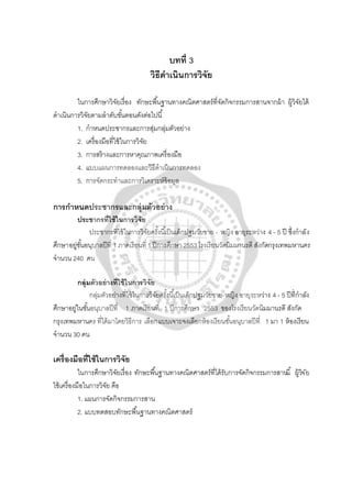 บทที่ 3
วิธีดําเนินการวิจัย
ในการศึกษาวิจัยเรื่อง ทักษะพื้นฐานทางคณิตศาสตร์ที่จัดกิจกรรมการสานจากผ้า ผู้วิจัยได้
ดําเนินการวิจัยตามลําดับขั้นตอนดังต่อไปนี้
1. กําหนดประชากรและการสุ่มกลุ่มตัวอย่าง
2. เครื่องมือที่ใช้ในการวิจัย
3. การสร้างและการหาคุณภาพเครื่องมือ
4. แบบแผนการทดลองและวิธีดําเนินการทดลอง
5. การจัดกระทําและการวิเคราะห์ข้อมูล
การกําหนดประชากรและกลุ่มตัวอย่าง
ประชากรที่ใช้ในการวิจัย
ประชากรที่ใช้ในการวิจัยครั้งนี้เป็นเด็กปฐมวัยชาย - หญิง อายุระหว่าง 4 - 5 ปี ซึ่งกําลัง
ศึกษาอยู่ชั้นอนุบาลปีที่ 1 ภาคเรียนที่ 1 ปีการศึกษา 2553โรงเรียนวัดนิมมานรดี สังกัดกรุงเทพมหานคร
จํานวน 240 คน
กลุ่มตัวอย่างที่ใช้ในการวิจัย
กลุ่มตัวอย่างที่ใช้ในการวิจัยครั้งนี้เป็นเด็กปฐมวัยชาย-หญิง อายุระหว่าง 4 - 5 ปีที่กําลัง
ศึกษาอยู่ในชั้นอนุบาลปีที่ 1 ภาคเรียนที่ 1 ปีการศึกษา 2553 ของโรงเรียนวัดนิมมานรดี สังกัด
กรุงเทพมหานคร ที่ได้มาโดยวิธีการ เลือกแบบเจาะจงเลือกห้องเรียนชั้นอนุบาลปีที่ 1 มา 1 ห้องเรียน
จํานวน 30 คน
เครื่องมือที่ใช้ในการวิจัย
ในการศึกษาวิจัยเรื่อง ทักษะพื้นฐานทางคณิตศาสตร์ที่ได้รับการจัดกิจกรรมการสานนี้ ผู้วิจัย
ใช้เครื่องมือในการวิจัย คือ
1. แผนการจัดกิจกรรมการสาน
2. แบบทดสอบทักษะพื้นฐานทางคณิตศาสตร์
 