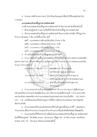 29
6. นําแผนการจัดกิจกรรมการสาน ไปทําเป็นฉบับสมบูรณ์ เพื่อนําไปใช้ในกลุ่มตัวอย่างใน
การทดลอง
แบบทดสอบทักษะพื้นฐานทางคณิตศาสตร์
การสร้างแบบทดสอบทักษะพื้นฐานทางคณิตศาสตร์ ดําเนินการตามลําดับขั้นดังต่อไปนี้
1. ศึกษาทฤษฎีเอกสาร และงานวิจัยที่เกี่ยวข้องกับทักษะพื้นฐานทางคณิตศาสตร์
2. สร้างแบบทดสอบทักษะพื้นฐานทางคณิตศาสตร์ เป็นแบบปรนัย3 ตัวเลือก ที่เป็นรูปภาพ
จํานวน 4 ชุด ชุดละ 15 ข้อ รวมทั้งสิ้น 60 ข้อ ดังนี้
ชุดที่ 1 แบบทดสอบการสังเกตเปรียบเทียบ จํานวน 15 ข้อ
ชุดที่ 2 แบบทดสอบการจัดหมวดหมู่ จํานวน 15 ข้อ
ชุดที่ 3 แบบทดสอบการเรียงลําดับ จํานวน 15 ข้อ
ชุดที่ 4 แบบทดสอบการรู้ค่าจํานวน จํานวน 15 ข้อ
3. สร้างคู่มือแบบทดสอบทักษะพื้นฐานทางคณิตศาสตร์
4. นําแบบทดสอบทักษะพื้นฐานทางคณิตศาสตร์ ไปให้ผู้เชี่ยวชาญตรวจสอบความสอดคล้อง
และความเหมาะสม เพื่อแสดงหลักฐานความเที่ยงตรงเชิงเนื้อหา และความเหมาะสมของแบบประเมิน
จํานวน 3 ท่าน ดังต่อไปนี้
อาจารย์ชนิสรา ใจชัยภูมิ อาจารย์สาขาการศึกษาปฐมวัย
มหาวิทยาลัยราชภัฏเลย จังหวัดเลย
อาจารย์วรรณี วัจนสวัสดิ์ ผู้ช่วยอาจารย์ใหญ่ส่วนการศึกษาอนุบาล
โรงเรียนไผทอุดมศึกษา จังหวัดกรุงเทพมหานคร
อาจารย์เสกสรร มาตวังแสง อาจารย์โรงเรียนเทศบาลวัดเนินสุทาวาส
จังหวัดชลบุรี
5. นําแบบทดสอบทักษะพื้นฐานทางคณิตศาสตร์ ที่ผ่านการตรวจสอบจากผู้เชี่ยวชาญมา
ปรับปรุงแก้ไขตามคําแนะนําของผู้เชี่ยวชาญ ผลการพิจารณาของผู้เชี่ยวชาญทั้ง 3 ท่าน ลงความเห็น
และประเมินความสอดคล้อง ระหว่างแบบทดสอบกับจุดประสงค์ ผลการประเมินได้ค่า IOC ระหว่าง
0.67 – 1.00 และมีข้อเสนอแนะให้ปรับปรุงรูปภาพให้มีความชัดเจน ตําแหน่งของภาพควรอยู่ระดับ
เดียวกัน เป็นต้น
6. นําแบบทดสอบที่ปรับปรุงแล้วไปทดลองใช้กับเด็กปฐมวัยชั้นอนุบาล ปีที่ 1 กลุ่มตัวอย่าง
จํานวน30คน เพื่อหาค่าความยากง่ายและค่าอํานาจจําแนกรายข้อแล้วคัดเลือกข้อสอบไว้ชุดละ10ข้อ
7. นําแบบทดสอบที่ได้ไปหาค่าความเชื่อมั่นของแบบทดสอบวัดทักษะพื้นฐานทางคณิตศาสตร์
โดยใช้วิธีของคูเดอร์ - ริชาร์ดสัน (Kuder - Richardson) ใช้สูตร KR - 20 (ล้วน สายยศ; และอังคณา
สายยศ. 2538: 197 - 198) คุณภาพของแบบทดสอบมีดังนี้
 