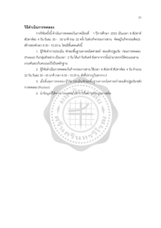 31
วิธีดําเนินการทดลอง
การวิจัยครั้งนี้ดําเนินการทดลองในภาคเรียนที่ 1 ปีการศึกษา 2553 เป็นเวลา 8 สัปดาห์
สัปดาห์ละ 4 วัน วันละ 30 - 50 นาที รวม 32 ครั้ง ในช่วงกิจกรรมการสาน จัดอยู่ในกิจกรรมศิลปะ
สร้างสรรค์เวลา 9.30 - 10.20 น. โดยมีขั้นตอนดังนี้
1. ผู้วิจัยทําการประเมิน ทักษะพื้นฐานทางคณิตศาสตร์ ของเด็กปฐมวัย ก่อนการทดลอง
(Pretest) กับกลุ่มตัวอย่าง เป็นเวลา 2 วัน ได้แก่ วันจันทร์ อังคาร จากนั้นนํามาตรวจให้คะแนนตาม
เกณฑ์และเก็บคะแนนไว้เป็นหลักฐาน
2. ผู้วิจัยดําเนินการทดลองในกิ จกรรมการสาน ใช้เวลา 8 สัปดาห์ สัปดาห์ละ 4 วัน จํานวน
32 วัน วันละ 30 - 45 นาที เวลา 9.30 - 10.20 น. ดังที่ปรากฏในตาราง 2
3. เมื่อสิ้นสุดการทดลอง ผู้วิจัย ประเมินทักษะพื้นฐานทางคณิตศาสตร์ ของเด็กปฐมวัยหลัง
การทดลอง (Posttest)
4. นําข้อมูลที่ได้จากการทดลองไปทําการวิเคราะห์ข้อมูลทางสถิต
 