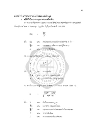 34
สถิติที่ใช้ในการวิเคราะห์เครื่องมือและข้อมูล
1. สถิติที่ใช้ในการหาคุณภาพของเครื่องมือ
1.1 หาความเที่ยงตรงของแบบทดสอบโดยใช้ดัชนีความสอดคล้องระหว่างจุดประสงค์
กับพฤติกรรม โดยคํานวณจากสูตร (บุญเชิด ภิญโญอนันตพงษ์. 2526: 89)
IOC =
N
RΣ
เมื่อ I0C แทน ดัชนีความสอดคล้องมีค่าอยู่ระหว่าง -1 ถึง +1
∑R แทน ผลรวมของการพิจารณาของผู้เชี่ยวชาญ
N แทน จํานวนผู้เชี่ยวชาญ
1.2 คะแนนเฉลี่ยใช้สูตร (ชูศรี วงศ์รัตนะ. 2544: 35)
Χ =
Ν
Χ∑
เมื่อ Χ แทน คะแนนเฉลี่ย
Χ∑ แทน ผลรวมของคะแนนทั้งหมด
Ν แทน จํานวนนักเรียนในกลุ่มตัวอย่าง
1.3 ค่าเบี่ยงเบนมาตรฐาน (ล้วน สายยศ; และอังคณา สายยศ. 2539: 73)
S =
)1(
)( 22
−ΝΝ
ΣΧ−ΝΣΧ
เมื่อ S แทน ค่าเบี่ยงเบนมาตรฐาน
∑X แทน ผลรวมของคะแนนทั้งหมด
∑X2
แทน ผลรวมคะแนนกําลังสองของนักเรียนแต่ละคน
Ν แทน จํานวนนักเรียน
X แทน คะแนนของนักเรียนแต่ละคน
 