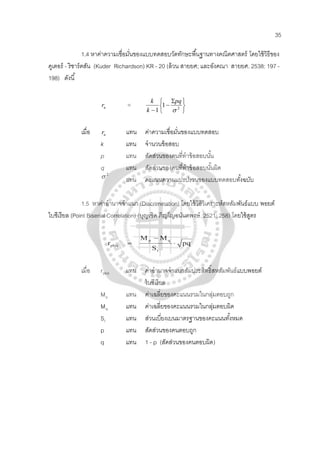 35
1.4 หาค่าความเชื่อมั่นของแบบทดสอบวัดทักษะพื้นฐานทางคณิตศาสตร์ โดยใช้วิธีของ
คูเตอร์ - ริชาร์ดสัน (Kuder Richardson) KR - 20 (ล้วน สายยศ; และอังคณา สายยศ. 2538: 197 -
198) ดังนี้
ur





 Σ
−
− 2
1
1 σ
pq
k
k
=
เมื่อ ur
k แทน จํานวนข้อสอบ
แทน ค่าความเชื่อมั่นของแบบทดสอบ
p แทน สัดส่วนของคนที่ทําข้อสอบนั้น
q แทน สัดส่วนของคนที่ทําข้อสอบนั้นผิด
2
σ
แทน คะแนนความแปรปรวนของแบบทดสอบทั้งฉบับ
1.5 หาค่าอํานาจจําแนก (Discrimination) โดยใช้วิธีวิเคราะห์สหสัมพันธ์แบบ พอยต์
ไบซีเรียล (Point Biserial Correlation) (บุญเชิด ภิญโญอนันตพงษ์. 2521: 258) โดยใช้สูตร
pq
S
MM
r
t
qp
pbis ⋅
−
=
เมื่อ rpbis
ไบซีเรียล
แทน ค่าอํานาจจําแนกสัมประสิทธิ์สหสัมพันธ์แบบพอยต์
Mp
M
แทน ค่าเฉลี่ยของคะแนนรวมในกลุ่มตอบถูก
q
S
แทน ค่าเฉลี่ยของคะแนนรวมในกลุ่มตอบผิด
t
p แทน สัดส่วนของคนตอบถูก
แทน ส่วนเบี่ยงเบนมาตรฐานของคะแนนทั้งหมด
q แทน 1 - p (สัดส่วนของคนตอบผิด)
 