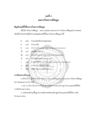 บทที่ 4
ผลการวิเคราะห์ข้อมูล
สัญลักษณ์ที่ใช้ในการวิเคราะห์ข้อมูล
เพื่อให้การวิเคราะห์ข้อมูล และการแปลความหมายจากการวิเคราะห์ข้อมูลในการทดลอง
เป็นที่เข้าใจตรงกัน ผู้วิจัยกําหนดสัญลักษณ์ที่ใช้ในการวิเคราะห์ข้อมูล ดังนี้
N แทน จํานวนนักเรียนในกลุ่มทดลอง
K แทน คะแนนเต็ม
S แทน ค่าความเบี่ยงเบนมาตรฐาน (Standard Deviation)
Χ แทน ค่าเฉลี่ย (Mean)
SD แทน ความเบี่ยงเบนมาตรฐานของผลต่างของคะแนน
D แทน ค่าเฉลี่ยของผลต่างของคะแนน
t แทน ค่าสถิติที่ใช้พิจารณาในการแจกแจงแบบที (t-distribution)
p แทน ความน่าจะเป็นของค่าสถิติ
** แทน มีนัยสําคัญทางสถิติที่ระดับ .01
การวิเคราะห์ข้อมูล
การวิจัยครั้งนี้ ผู้วิจัยดําเนินการเสนอการวิเคราะห์ข้อมูลและการแปลผลการวิเคราะห์ข้อมูล
ในการทดลองตามลําดับ ดังนี้
1. ผลการเปรียบเทียบทักษะพื้นฐานทางคณิตศาสตร์ของเด็กปฐมวัยก่อนและหลังที่ได้รับ
การจัดกิจกรรมการสาน
2. ระดับของทักษะพื้นฐานทางคณิตศาสตร์ของเด็กปฐมวัยก่อนและหลังที่ได้รับการจัด
กิจกรรมการสาน
 