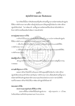 บทที่ 5
สรุปอภิปรายผล และ ข้อเสนอแนะ
ในการวิจัยครั้งนี้เป็นการวิจัยเชิงทดลองที่มุ่งศึกษาทักษะพื้นฐานทางคณิตศาสตร์ของเด็กปฐมวัย
ที่ได้รับการจัดกิจกรรมการสานเพื่อการเรียนรู้ อันเป็นแนวทางให้ครูและผู้เกี่ยวข้องกับการจัดการศึกษา
ปฐมวัยได้ประโยชน์ ในการพัฒนาทัก ษะพื้นฐานทางคณิตศาสตร์ให้แก่เด็กอย่างมีประสิทธิภาพ
ด้วยการจัดกิจกรรมที่สอดคล้องกับพัฒนาการของเด็กต่อไป
ความมุ่งหมายของการวิจัย
การวิจัยครั้งนี้มีจุดมุ่งหมายสําคัญเพื่อศึกษาทักษะพื้นฐานทางคณิตศาสตร์ของเด็กปฐมวัย
ที่ได้รับการจัดกิจกรรมการสาน โดยกําหนดเป็ นจุดมุ่งหมายเฉพาะ ดังนี้
1. เพื่อเปรียบเทียบทักษะพื้นฐานทางคณิตศาสตร์ของเด็กปฐมวัยก่อนและหลังที่ได้รับ
การจัดกิจกรรมการสาน
2. เพื่อศึกษาระดับของทักษะพื้นฐานทางคณิตศาสตร์ของเด็กปฐมวัยก่อนและหลังที่ได้รับ
การจัดกิจกรรมการสาน
สมมติฐานในการวิจัย
เด็กปฐมวัยที่ได้รับการจัดกิจกรรมการสาน มีทักษะพื้นฐานทางคณิตศาสตร์สูงขึ้นกว่าก่อน
การทดลอง
ความสําคัญของการวิจัย
ผลของการศึกษาวิจัยครั้งนี้จะเป็นแนวทางให้กับครูและผู้ที่เกี่ยวข้องกับการจัดการศึกษา
ปฐมวัยได้ตระหนักและเข้าใจถึงความสําคัญในการจัดกิจกรรมการสาน เพื่อส่งเสริมทักษะพื้นฐานทาง
คณิตศาสตร์ให้กับเด็กปฐมวัยอย่างมีความหมายและเกิดประโยชน์ สามารถนําการสานไปใช้จริง
รวมทั้งนําผลของการศึกษาวิจัยไปใช้ในการพัฒนาเด็กปฐมวัยได้เป็นอย่างดี
ขอบเขตการวิจัย
ประชากรและกลุ่มตัวอย่างที่ใช้ในการวิจัย
ประชากรที่ใช้ในการวิจัยครั้งนี้เป็นเด็กปฐมวัย ชาย - หญิง อายุระหว่าง 4 - 5 ปี ของ
โรงเรียนวัดนิมมานรดี สังกัดกรุงเทพมหานคร จํานวน 240 คน
 